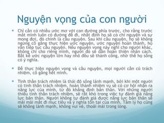 Nguyện vọng của con người
 Chỉ cần có nhiều ước mơ với con đường phía trước, cho rằng trước
   mắt mình luôn có đường để đi, nhất định họ sẽ có chí nguyện và sự
   mong đợi, đó chính là cầu nguyện. Sau khi cầu nguyện, họ sẽ không
   ngừng cố gắng thực hiện ước nguyện, ước nguyện hoàn thành, họ
   vẫn tiếp tục cầu nguyện. Nếu nguyện vọng này nghĩ cho người khác,
   không chỉ cho riêng mình, người đó sẽ dần hoàn thiện nhân cách.
   Bất kể ước nguyện lớn hay nhỏ đều sẽ thành công, nhờ thế họ sống
   có ý nghĩa.

 Để thực hiện nguyện vọng và cầu nguyện, mọi người cần có trách
   nhiệm, cố gắng hết mình.

 Tinh thần trách nhiệm là thái độ sống lành mạnh, bởi khi một người
   có tinh thần trách nhiệm, hoàn thành nhiệm vụ sẽ có cơ hội nhận ra
   năng lực của mình, từ đó khẳng định bản thân. Với những người
   thiếu tinh thần trách nhiệm, sẽ rất khó trong việc tự đánh giá năng
   lực bản thân. Người không tự đánh giá được năng lực bản thân sẽ
   mãi mãi mất đi mục tiêu và ý nghĩa tồn tại của mình. Tâm lý họ cũng
   sẽ không lành mạnh, không vui vẻ, thoải mái trong lòng.
 
