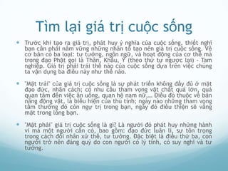 Tìm lại giá trị cuộc sống
 Trước khi tạo ra giá trị, phát huy ý nghĩa của cuộc sống, thiết nghĩ
   bạn cần phải nắm vững những nhân tố tạo nên giá trị cuộc sống. Về
   cơ bản có ba loại: tư tưởng, ngôn ngữ, và hoạt động của cơ thể mà
   trong đạo Phật gọi là Thân, Khẩu, Ý (theo thứ tự ngược lại) - Tam
   nghiệp. Giá trị phải trái thế nào của cuộc sống dựa trên việc chúng
   ta vận dụng ba điều này như thế nào.

 "Mặt trái" của giá trị cuộc sống là sự phát triển không đầy đủ ở mặt
   đạo đức, nhân cách; có nhu cầu tham vọng vật chất quá lớn, quá
   quan tâm đến việc ăn uống, quan hệ nam nữ,… Điều đó thuộc về bản
   năng động vật, là biểu hiện của thú tính; ngày nào những tham vọng
   tầm thường đó còn ngự trị trong bạn, ngày đó điều thiện sẽ vắng
   mặt trong lòng bạn.

 "Mặt phải" giá trị cuộc sống là gì? Là người đó phát huy những hành
   vi mà một người cần có, bao gồm: đạo đức luân lí, sự tôn trọng
   trong cách đối nhân xử thế, tư tưởng. Đặc biệt là điều thứ ba, con
   người trở nên đáng quý do con người có lý tính, có suy nghĩ và tư
   tưởng.
 