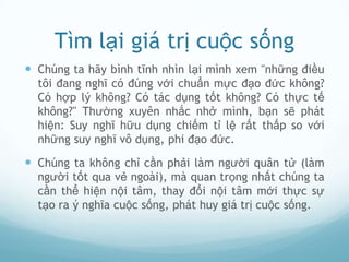 Tìm lại giá trị cuộc sống
 Chúng ta hãy bình tĩnh nhìn lại mình xem "những điều
  tôi đang nghĩ có đúng với chuẩn mực đạo đức không?
  Có hợp lý không? Có tác dụng tốt không? Có thực tế
  không?" Thường xuyên nhắc nhở mình, bạn sẽ phát
  hiện: Suy nghĩ hữu dụng chiếm tỉ lệ rất thấp so với
  những suy nghĩ vô dụng, phi đạo đức.

 Chúng ta không chỉ cần phải làm người quân tử (làm
  người tốt qua vẻ ngoài), mà quan trọng nhất chúng ta
  cần thể hiện nội tâm, thay đổi nội tâm mới thực sự
  tạo ra ý nghĩa cuộc sống, phát huy giá trị cuộc sống.
 