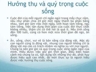 Hưởng thụ và quý trọng cuộc
           sống
 Cuộc đời của mỗi người chỉ ngắn ngủi trong mấy chục năm,
  nếu như phân chia 24 giờ một ngày thành ba phần bằng
  nhau, tám giờ làm việc một ngày, sinh hoạt tám tiếng, ngủ
  tám tiếng, việc tận dụng thời gian của cuộc đời thực chất
  không nhiều, thậm chí có thể nói là quá ít. Nếu tính sống
  đến 100 tuổi, cũng có hơn một nửa thời gian để ngủ, ăn
  uống.
 Ăn, uống, chơi, vui vẻ là bản năng của động vật. Mặc dù
  con người cũng là động vật, nhưng con người không chỉ là
  động vật mà còn có trách nhiệm và nghĩa vụ với mọi người.
  Chúng ta nên giữ gìn và quý trọng cuộc sống ngắn ngủi của
  mình. Hiểu được việc giữ gìn thời gian, điều kiện hoàn
  cảnh mà chúng ta có, tận dụng tốt những thứ đó, phát huy
  được hiệu quả cao nhất, đó mới thực sự là người hiểu
  được việc hưởng thụ cuộc sống.
 