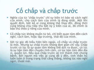 Cố chấp và chấp trước
 Nghĩa của từ "chấp trước" chỉ sự kiên trì bảo vệ cách nghĩ
  của mình, cho cách làm của mình là đúng nhất. Một khi
  quyết định, bất kể ai cũng không thể thay đổi, đồng thời
  cũng không chịu tiếp thu bất kỳ ý kiến của ai, đó chính là
  bảo thủ theo ý riêng của mình.
 Cố chấp tức không muốn từ bỏ, chỉ biết quan tâm đến cách
  nghĩ, cách làm, hoặc lập trường, thái độ của mình.
 Xét từ góc độ biểu hiện bên ngoài, cố chấp và chấp trước
  là một. Nhưng sự chấp trước không đơn giản chỉ vậy. Chấp
  trước có lúc là sự quan tâm không thể dứt ra được, có lúc
  là sự bận tâm đến chuyện tình cảm, có lúc bận tâm đến địa
  vị, quyền lợi. Nếu quá chấp trước sẽ trở thành một chứng
  bệnh. Bởi người mà việc gì cũng để ý đến, tinh thần họ
  luôn luôn ở trong trạng thái căng thẳng, không lúc nào nghỉ
  ngơi, thoải mái.
 