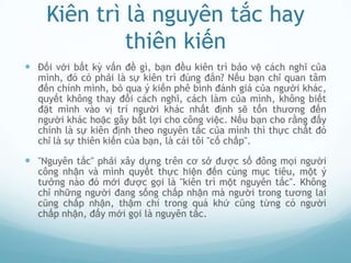 Kiên trì là nguyên tắc hay
             thiên kiến
 Đối với bất kỳ vấn đề gì, bạn đều kiên trì bảo vệ cách nghĩ của
  mình, đó có phải là sự kiên trì đúng đắn? Nếu bạn chỉ quan tâm
  đến chính mình, bỏ qua ý kiến phê bình đánh giá của người khác,
  quyết không thay đổi cách nghĩ, cách làm của mình, không biết
  đặt mình vào vị trí người khác nhất định sẽ tổn thương đến
  người khác hoặc gây bất lợi cho công việc. Nếu bạn cho rằng đấy
  chính là sự kiên định theo nguyên tắc của mình thì thực chất đó
  chỉ là sự thiên kiến của bạn, là cái tôi "cố chấp".

 "Nguyên tắc" phải xây dựng trên cơ sở được số đông mọi người
  công nhận và mình quyết thực hiện đến cùng mục tiêu, một ý
  tưởng nào đó mới được gọi là "kiên trì một nguyên tắc". Không
  chỉ những người đang sống chấp nhận mà người trong tương lai
  cũng chấp nhận, thậm chí trong quá khứ cũng từng có người
  chấp nhận, đấy mới gọi là nguyên tắc.
 