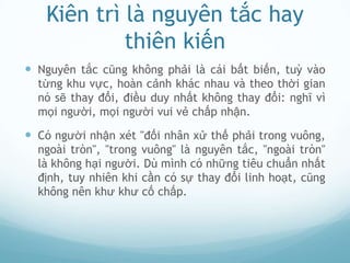 Kiên trì là nguyên tắc hay
            thiên kiến
 Nguyên tắc cũng không phải là cái bất biến, tuỳ vào
  từng khu vực, hoàn cảnh khác nhau và theo thời gian
  nó sẽ thay đổi, điều duy nhất không thay đổi: nghĩ vì
  mọi người, mọi người vui vẻ chấp nhận.

 Có người nhận xét "đối nhân xử thế phải trong vuông,
  ngoài tròn", "trong vuông" là nguyên tắc, "ngoài tròn"
  là không hại người. Dù mình có những tiêu chuẩn nhất
  định, tuy nhiên khi cần có sự thay đổi linh hoạt, cũng
  không nên khư khư cố chấp.
 