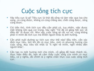 Cuộc sống tích cực
 Vậy tiêu cực là gì? Tiêu cực là thái độ sống và làm việc qua loa cho
   xong, có cũng được, không có cũng chẳng sao; chết cũng được, sống
   cũng được.

 Chí tiến thủ, tính tích cực đều cần phải có, tuy nhiên, việc được
   mất không nên quá coi trọng, hãy nghĩ "Tôi đã cố gắng hết sức về
   điều đó" là được rồi. Như vậy, cuộc sống sẽ rất vui vẻ, cũng không
   phải vì mình đã tích cực mà khiến người khác bị ảnh hưởng.

 Cần phải nuôi dưỡng sự tích cực như thế nào? Đầu tiên, cần xác
   định mục tiêu, bởi khi đã có mục tiêu, mới có phương hướng cho
   cuộc sống. Mục tiêu tốt nhất là "Ít nghĩ về mình, nghĩ nhiều đến
   người khác".

 Cần tạo ra một hướng mới cho mình, cố gắng để hoàn thành nó,
   thực hiện điều đó, bạn sẽ cảm thấy cuộc sống của mình có mục
   tiêu, có ý nghĩa, đó chính là ý nghĩa chân thực của cuộc sống tích
   cực.
 