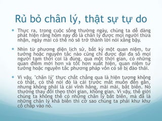 Rủ bỏ chân lý, thật sự tự do
 Thực ra, trong cuộc sống thường ngày, chúng ta dễ dàng
  phát hiện rằng hôm nay đó là chân lý được mọi người thừa
  nhận, ngày mai có thể nó sẽ trở thành lời nói xằng bậy.
 Nhìn từ phương diện lịch sử, bất kỳ một quan niệm, tư
  tưởng hoặc nguyên tắc nào cũng chỉ được đại đa số mọi
  người tạm thời coi là đúng, qua một thời gian, có những
  quan điểm mới hơn và tốt hơn xuất hiện, quan niệm tư
  tưởng hoặc nguyên tắc phương pháp vốn có sẽ bị đào thải.
 Vì vậy, "chân lý" thực chất chẳng qua là hiện tượng không
  có thật, có thể nói đó là cái trước mắt muốn đến gần,
  nhưng không phải là cái vĩnh hằng, mãi mãi, bất biến. Nó
  thường thay đổi theo thời gian, không gian. Vì vậy, thế giới
  chúng ta không thể có những chân lý bất biến, mà đã là
  những chân lý khả biến thì cớ sao chúng ta phải khư khư
  cố chấp vào nó.
 