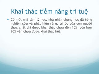 Khai thác tiềm năng trí tuệ
 Có một nhà tâm lý học, nhà nhân chủng học đã từng
  nghiên cứu và phát hiện rằng, trí óc của con người
  thực chất chỉ được khai thác chưa đến 10%, còn hơn
  90% vẫn chưa được khai thác hết.
 