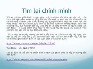 Tìm lại chính mình
Với lối lý luận, giải thích, thuyết phục khá đơn giản, súc tích và chặt chẽ, cuốn
sách Tìm lại chính mình đã giúp tôi một lần nữa tự xem xét bản thân mình để
có thể vững tin hơn trên bước đường xây dựng cho mình một sức mạnh nội tâm
vững chắc. Một sức mạnh dựa trên cơ sở của niềm tin hướng thiện, của tình
thương yêu, của nguyên tắc lấy việc cho đi và sống hy sinh vì người khác làm
nền tảng. Tôi càng thấm thía hơn về nền tảng này khi đang trải nghiệm việc
chăm lo con gái nhỏ bé của tôi hàng ngày.

Tôi xin chia sẻ ở đây những câu trích dẫn hay từ cuốn sách này. Hy vọng, các
bạn có thể tìm thấy các ý chủ đạo của cuốn sách qua các trích dẫn này. Các bạn
có thể mua phiên bản điện tử của cuốn sách ở link bên dưới:

http://alezaa.com/me/view.php?id=gSAxsY0Li6Z

Việt Hùng – SG, 02/03/2012

Lưu ý: Bạn có thể tải về phiên bản kindle của phần chia sẻ này ở đường dẫn
bên dưới.

http://viethungnguyen.com/download/timlaichinhminh.mobi
 