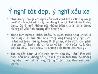 Ý nghĩ tốt đẹp, ý nghĩ xấu xa
 "Tôi không làm gì cả, nghĩ xấu một chút thì có liên quan gì
  sao?" Cách nghĩ như vậy có đúng không? Tất nhiên không
  đúng. Dù ý nghĩ không tốt không biến thành hành động,
  nhưng nó vẫn ảnh hưởng đến chúng ta.
 Trong tam nghiệp Thân, Khẩu, Ý, quan trọng nhất chính là
  tác dụng của Tâm. Nếu như trong lòng không có ý nghĩ, chỉ
  là lời nói trên miệng, trong Phật pháp, điều đó không phải
  là phạm tội, bởi vì đó chỉ là sự vô tâm, vô ý của họ, không
  phải là cố ý. Thực chất, họ không biết mình làm việc gì.
 Tất cả các hành vi của con người đều lấy "tâm" làm chủ
  đạo, nếu như không có sự chỉ huy của trái tim, sẽ không
  nảy sinh hành vi. Vì vậy, "ý nghĩ từ trong tim" rất quan
  trọng.
 