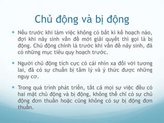Chủ động và bị động
 Nếu trước khi làm việc không có bất kì kế hoạch nào,
  đợi khi nảy sinh vấn đề mới giải quyết thì gọi là bị
  động. Chủ động chính là trước khi vấn đề nảy sinh, đã
  có những mục tiêu quy hoạch trước.

 Người chủ động tích cực có cái nhìn xa đối với tương
  lai, đã có sự chuẩn bị tâm lý và ý thức được những
  nguy cơ.

 Trong quá trình phát triển, tất cả mọi sự việc đều có
  hai mặt chủ động và bị động, không thể chỉ có sự chủ
  động đơn thuần hoặc cũng không có sự bị động đơn
  thuần.
 