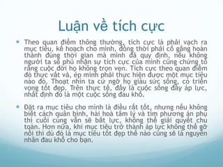 Luận về tích cực
 Theo quan điểm thông thường, tích cực là phải vạch ra
  mục tiêu, kế hoạch cho mình, đồng thời phải cố gắng hoàn
  thành đúng thời gian mà mình đã quy định, nếu không
  người ta sẽ phủ nhận sự tích cực của mình cũng chứng tỏ
  rằng cuộc đời họ không trọn vẹn. Tích cực theo quan điểm
  đó thực vất vả, ép mình phải thực hiện được một mục tiêu
  nào đó. Thoạt nhìn ta cứ ngỡ họ giàu sức sống, có triển
  vọng tốt đẹp. Trên thực tế, đấy là cuộc sống đầy áp lực,
  nhất định đó là một cuộc sống đau khổ.
 Đặt ra mục tiêu cho mình là điều rất tốt, nhưng nếu không
  biết cách quân bình, hài hoà tâm lý và tìm phương án phụ
  thì cuối cùng vẫn sẽ bất lực, không thể giải quyết chu
  toàn. Hơn nữa, khi mục tiêu trở thành áp lực không thể gỡ
  nổi thì dù đó là mục tiêu tốt đẹp thế nào cũng sẽ là nguyên
  nhân đau khổ cho bạn.
 
