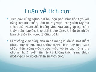 Luận về tích cực
 Tích cực đúng nghĩa đòi hỏi bạn phải biết kết hợp với
  năng lực bản thân, làm những việc trong tầm tay mà
  thích thú. Hoàn thành công việc vừa sức giúp bạn cảm
  thấy mãn nguyện, thư thái trong lòng, khi đó tự nhiên
  bạn sẽ thấy tích cực là điều dễ làm.

 Làm công việc đúng như mình mong muốn là một diễm
  phúc. Tuy nhiên, nếu không được, bạn hãy học cách
  chấp nhận công việc trước mắt, từ từ tạo hứng thú
  cho mình. Chuyển tâm lý từ không thích sang thích
  một việc nào đó chính là sự tích cực.
 
