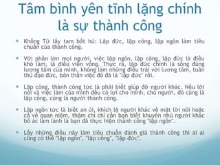 Tâm bình yên tĩnh lặng chính
      là sự thành công
 Khổng Tử lấy tam bất hủ: Lập đức, lập công, lập ngôn làm tiêu
   chuẩn của thành công.

 Với phần lớn mọi người, việc lập ngôn, lập công, lập đức là điều
   khó làm, là điều viễn vông. Thực ra, lập đức chính là sống đúng
   lương tâm của mình, không làm những điều trái với lương tâm, tuân
   thủ đạo đức, bản thân việc đó đã là "lập đức" rồi.

 Lập công, thành công tức là phải biết giúp đỡ người khác. Nếu lời
   nói và việc làm của mình đều có lợi cho mình, cho người, đó cũng là
   lập công, cũng là người thành công.

 Lập ngôn tức là biết an ủi, khích lệ người khác về mặt lời nói hoặc
   cả về quan niệm, thậm chí chỉ cần bạn biết khuyên nhủ người khác
   bỏ ác làm lành là bạn đã thực hiện thành công "lập ngôn".

 Lấy những điều này làm tiêu chuẩn đánh giá thành công thì ai ai
   cũng có thể "lập ngôn", "lập công", "lập đức".
 