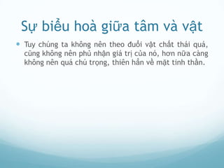 Sự biểu hoà giữa tâm và vật
 Tuy chúng ta không nên theo đuổi vật chất thái quá,
  cũng không nên phủ nhận giá trị của nó, hơn nữa càng
  không nên quá chú trọng, thiên hẳn về mặt tinh thần.
 