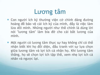 Lương tâm
 Con người ích kỷ thường viện cớ chính đáng đường
  hoàng để bảo vệ cái ích kỷ của mình, đấy là việc làm
  lừa dối mình. Những người như thế chính là dùng lời
  nói "lương tâm" làm bia đỡ cho cái bất lương của
  mình.

 Một người có lương tâm thực sự hay không chỉ có thể
  nhận biết khi họ đối diện, đấu tranh với sự lựa chọn
  giữa lương tâm và lợi ích cá nhân họ. Khi lương tâm
  thắng, họ sẽ chọn lợi ích tập thể, xem nhẹ lợi ích cá
  nhân và ngược lại.
 