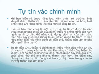 Tự tin vào chính mình
 Khi bạn hiểu rõ được năng lực, kiến thức, sở trường, biết
  khuyết điểm, thiếu sót, thậm chí biết tài sản mình sở hữu, biết
  tình trạng sức khoẻ mình thế nào mới có lòng tự tin.
 Hiểu rõ bản thân cũng là một sự tự tin, tự tin có được từ việc
  thừa nhận những thiết sót của mình. Hiểu rõ chính mình còn hàm
  nghĩa mình tự biết khả năng chịu đựng, giới hạn của bản thân.
  Biết điều này giúp bạn không lo âu, phiền muộn tự trách, vì bạn
  hiểu mình làm hết mình cũng chỉ đến thế, không nên làm những
  việc ngoài tầm tay với.
 Tự tin đến từ sự hiểu rõ chính mình. Hiểu mình giúp mình tự tin,
  tin vào sở trường của mình, vào khả năng có thể cống hiến cho
  xã hội. Khi đó bạn sẽ không lo lắng, phiền muộn hay làm quá sức,
  cuộc sống nhờ thế nhẹ nhàng, thanh thản hơn. Từ điểm này,
  chúng ta thấy tự tin đóng vai trò cực kỳ quan trọng cho sự
  trưởng thành của đời mình.
 