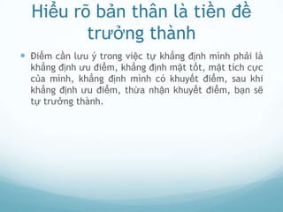 Hiểu rõ bản thân là tiền đề
         trưởng thành
 Điểm cần lưu ý trong việc tự khẳng định mình phải là
  khẳng định ưu điểm, khẳng định mặt tốt, mặt tích cực
  của mình, khẳng định mình có khuyết điểm, sau khi
  khẳng định ưu điểm, thừa nhận khuyết điểm, bạn sẽ
  tự trưởng thành.
 