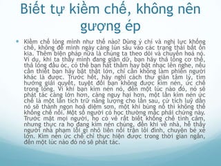 Biết tự kiềm chế, không nên
           gượng ép
 Kiềm chế lòng mình như thế nào? Dùng ý chí và nghị lực khống
  chế, không để mình ngày càng lún sâu vào các trạng thái bất ổn
  kia. Thêm biện pháp nữa là chúng ta theo dõi và chuyển hoá nó.
  Ví dụ, khi ta thấy mình đang giận dữ, bạn hãy thả lỏng cơ thể,
  thả lỏng đầu óc, có thể bạn hát thầm hay bật nhạc lên nghe, nếu
  cần thiết bạn hãy bật thật lớn, chỉ cần không làm phiền người
  khác là được. Trước hết, hãy nghĩ cách thư giãn tâm lý, tìm
  hướng giải quyết, tuyệt đối bạn không được kìm nén, ức chế
  trong lòng. Vì khi bạn kìm nén nó, đến một lúc nào đó, nó sẽ
  phát tác càng lớn hơn, càng nguy hại hơn, một lần kìm nén ức
  chế là một lần tích trữ năng lượng cho lần sau, cứ tích luỹ dần
  nó sẽ thành ngọn hoả diệm sơn, một khi bùng nổ thì không thể
  khống chế nổi. Một số người có học thường mắc phải chứng này.
  Trước mặt mọi người, họ có vẻ rất biết khống chế tình cảm,
  nhưng thực ra họ đang kìm nén chúng, đến khi về nhà, hễ thấy
  người nhà phạm lỗi gì nhỏ liền nổi trận lôi đình, chuyện bé xé
  lớn. Kìm nén ức chế chỉ thực hiện được trong thời gian ngắn,
  đến một lúc nào đó nó sẽ phát tác.
 