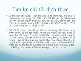 Tìm lại cái tôi đích thực
 Có thể bạn cho rằng: "Thân thể của tôi là chính tôi, nhà của tôi
  là chính tôi, tư tưởng của tôi là chính tôi, tài sản của tôi chính là
  tôi, vợ của tôi, người quen của tôi, con của tôi, đều là tôi", tuy
  nhiên trong những câu nói đó chỉ thấy xuất hiện "của tôi…", "của
  tôi…", đã không nói rõ cái gì là "tôi".

 Cái tôi đích thực phải là cái tôi đủ khả năng điều khiển được
  chính mình, có thể sai khiến, khống chế được các hoạt động về
  tình cảm của mình. Tự mình có thể làm chủ được mình, đó mới
  là chính mình, nếu đã muốn đi về hướng Đông, sẽ không đi về
  hướng Tây; có thể giúp đỡ người khác mà không phải đi giết
  người, đánh người, lại có thể điều khiển được trái tim của mình,
  khiến cho nó trở thành một trái tim biết hổ thẹn, biết khiêm tốn,
  chứ không phải là một trái tim kiêu ngạo, tự cao, tự đại.
 