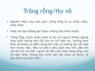 Trống rỗng/Hư vô
 Nguyên nhân của cảm giác trống rỗng là sự buồn chán,
  nhạt nhẽo.

 Hoặc khi bạn không đạt được những thứ mình muốn.
 Trống rỗng, buồn chán chính là do con người không ngừng
  theo đuổi những thứ tốt hơn so với hiện tại. Nhưng theo
  đuổi sẽ không có điểm dừng bởi luôn có những thứ tốt đẹp
  hơn trước mắt. Nếu có tâm lí đeo đuổi như thế, đến khi
  cận kề với cái chết, người đó vẫn cảm thấy trống rỗng, bởi
  họ nghĩ rằng "những thứ mình cần vẫn chưa có được, lẽ
  nào mình lại phải chết?".
 