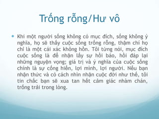 Trống rỗng/Hư vô
 Khi một người sống không có mục đích, sống không ý
  nghĩa, họ sẽ thấy cuộc sống trống rỗng, thậm chí họ
  chỉ là một cái xác không hồn. Tôi từng nói, mục đích
  cuộc sống là để nhận lấy sự hồi báo, hồi đáp lại
  những nguyện vọng; giá trị và ý nghĩa của cuộc sống
  chính là sự cống hiến, lợi mình, lợi người. Nếu bạn
  nhận thức và có cách nhìn nhận cuộc đời như thế, tôi
  tin chắc bạn sẽ xua tan hết cảm giác nhàm chán,
  trống trải trong lòng.
 