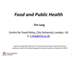 Food and Public Health
Tim Lang

Centre for Food Policy, City University London, UK
e: t.lang@city.ac.uk

Paper to Sustainable Food Trust ‘Truce-Cost Accounting in Food and Farming
conference, held at the Royal Geographical Society, London on December 6 2013

1

 