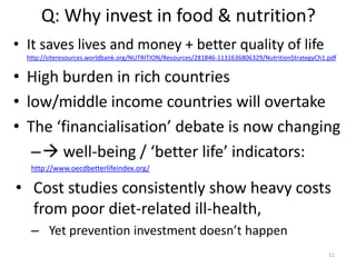 Q: Why invest in food & nutrition?
• It saves lives and money + better quality of life
http://siteresources.worldbank.org/NUTRITION/Resources/281846-1131636806329/NutritionStrategyCh1.pdf

• High burden in rich countries
• low/middle income countries will overtake
• The ‘financialisation’ debate is now changing
– well-being / ‘better life’ indicators:
http://www.oecdbetterlifeindex.org/

• Cost studies consistently show heavy costs
from poor diet-related ill-health,
– Yet prevention investment doesn’t happen
11

 
