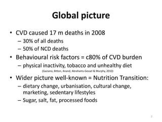 Global picture
• CVD caused 17 m deaths in 2008
– 30% of all deaths
– 50% of NCD deaths

• Behavioural risk factors = c80% of CVD burden
– physical inactivity, tobacco and unhealthy diet
(Gaziano, Bitton, Anand, Abrahams-Gessel & Murphy, 2010)

• Wider picture well-known = Nutrition Transition:
– dietary change, urbanisation, cultural change,
marketing, sedentary lifestyles
– Sugar, salt, fat, processed foods
2

 