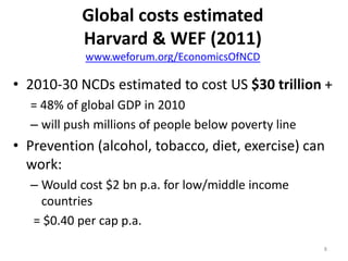 Global costs estimated
Harvard & WEF (2011)
www.weforum.org/EconomicsOfNCD

• 2010-30 NCDs estimated to cost US $30 trillion +
= 48% of global GDP in 2010
– will push millions of people below poverty line

• Prevention (alcohol, tobacco, diet, exercise) can
work:
– Would cost $2 bn p.a. for low/middle income
countries
= $0.40 per cap p.a.
8

 