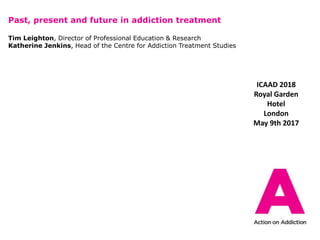 Past, present and future in addiction treatment
Tim Leighton, Director of Professional Education & Research
Katherine Jenkins, Head of the Centre for Addiction Treatment Studies
ICAAD 2018
Royal Garden
Hotel
London
May 9th 2017
 