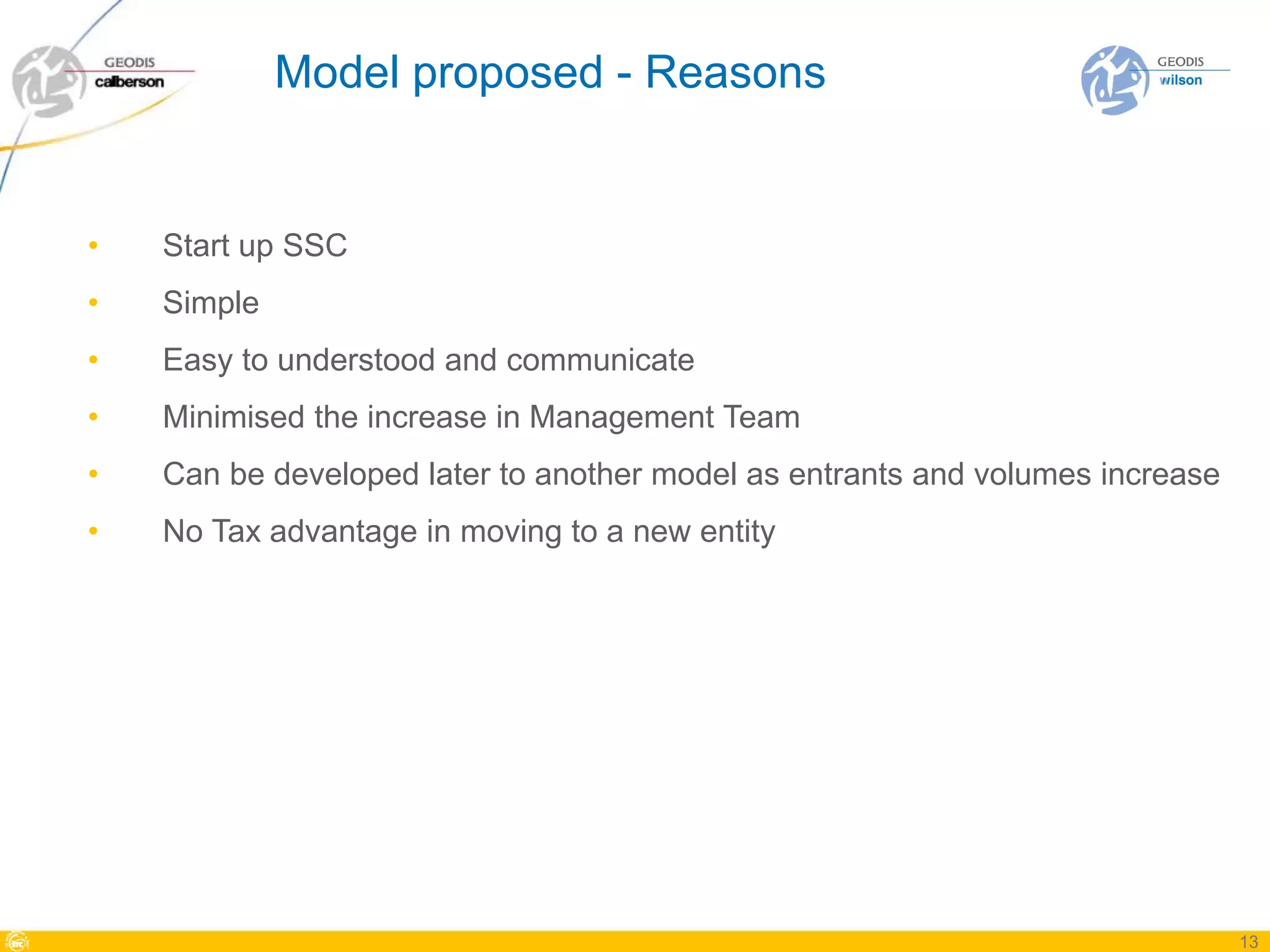 Model proposed - Reasons


•   Start up SSC
•   Simple
•   Easy to understood and communicate
•   Minimised the increase in Management Team
•   Can be developed later to another model as entrants and volumes increase
•   No Tax advantage in moving to a new entity




                                                                               13
 
