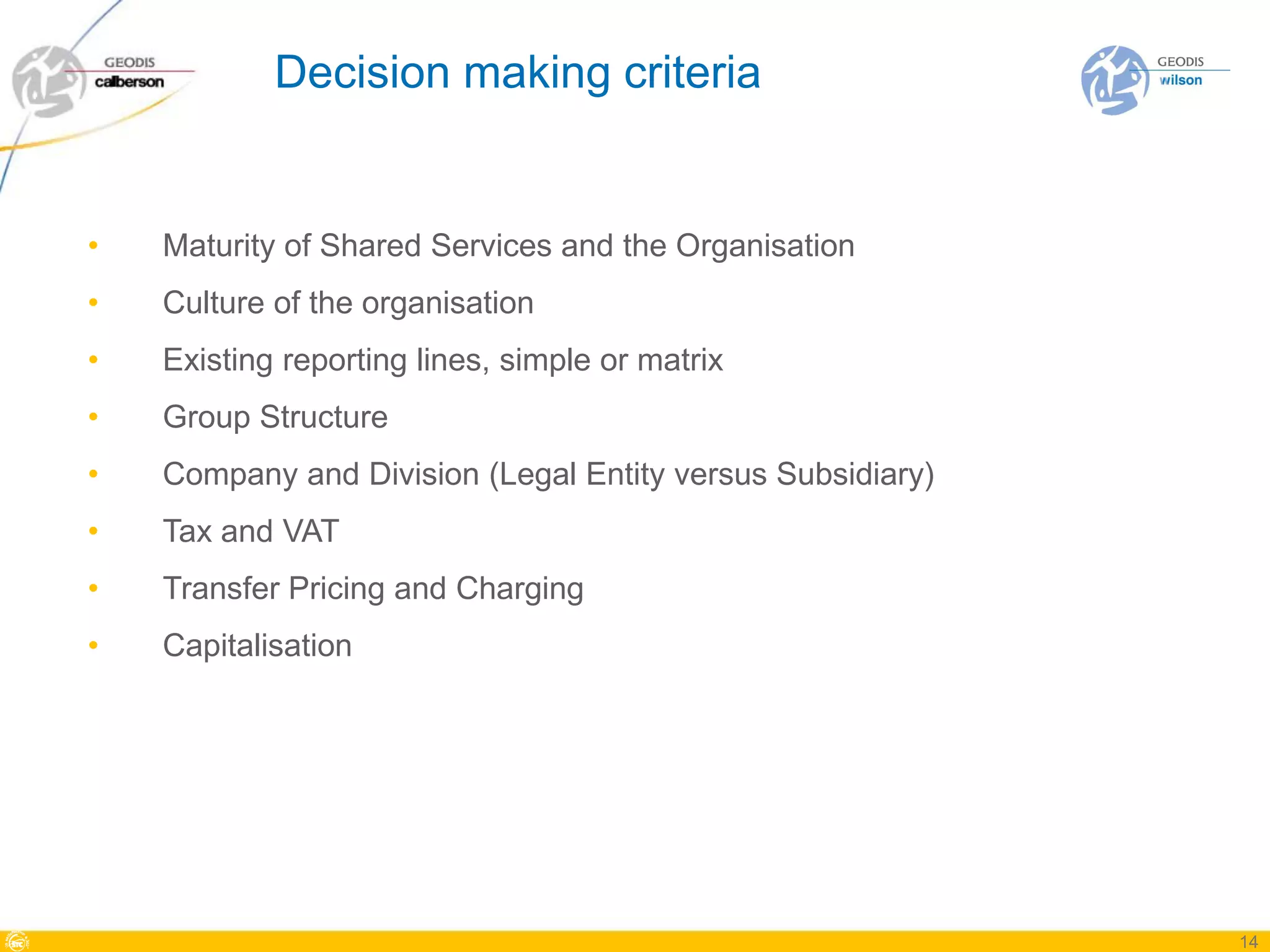Decision making criteria


•   Maturity of Shared Services and the Organisation
•   Culture of the organisation
•   Existing reporting lines, simple or matrix
•   Group Structure
•   Company and Division (Legal Entity versus Subsidiary)
•   Tax and VAT
•   Transfer Pricing and Charging
•   Capitalisation




                                                            14
 