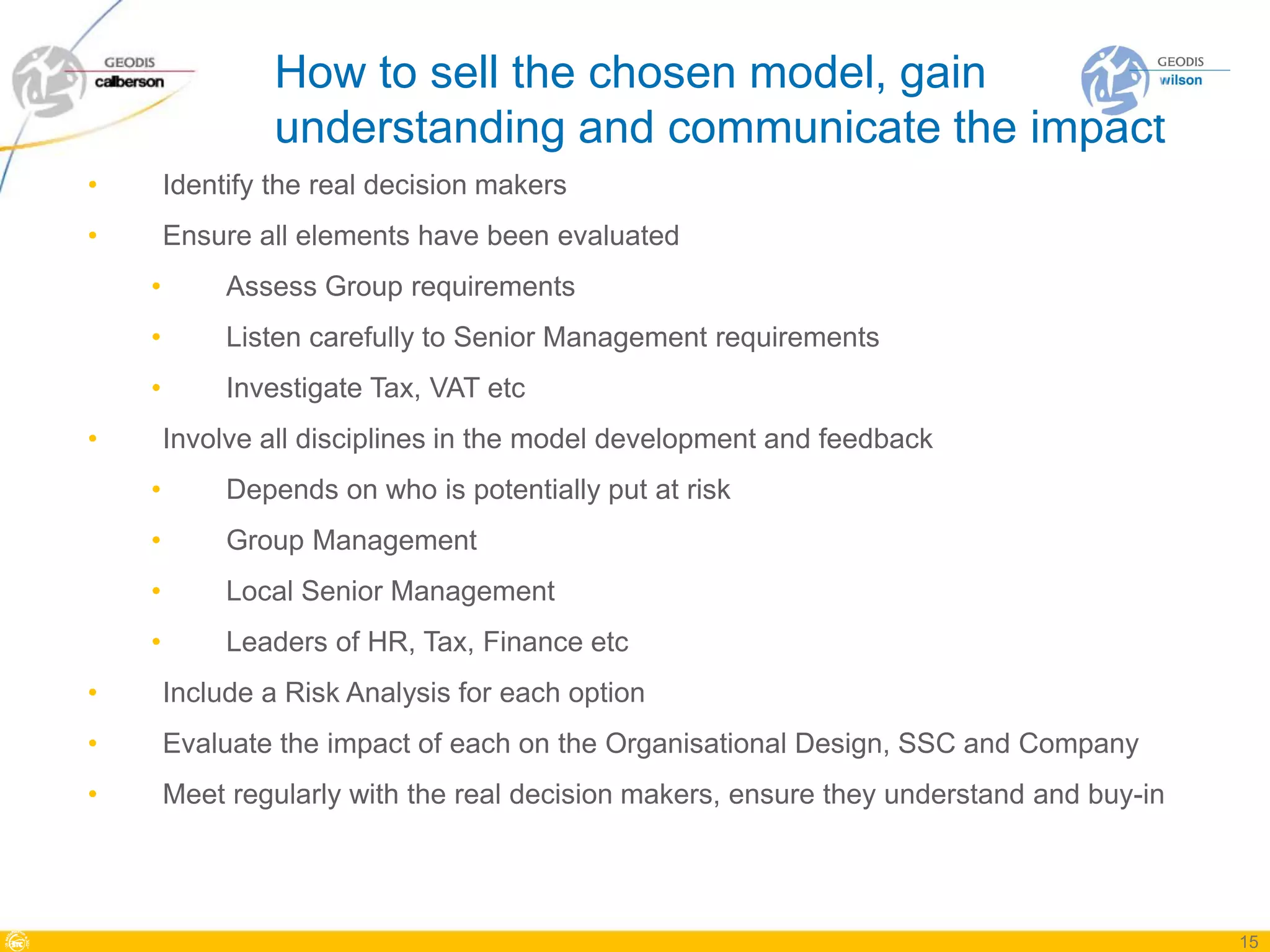 How to sell the chosen model, gain
                 understanding and communicate the impact
•       Identify the real decision makers
•       Ensure all elements have been evaluated
    •        Assess Group requirements
    •        Listen carefully to Senior Management requirements
    •        Investigate Tax, VAT etc
•       Involve all disciplines in the model development and feedback
    •        Depends on who is potentially put at risk
    •        Group Management
    •        Local Senior Management
    •        Leaders of HR, Tax, Finance etc
•       Include a Risk Analysis for each option
•       Evaluate the impact of each on the Organisational Design, SSC and Company
•       Meet regularly with the real decision makers, ensure they understand and buy-in




                                                                                          15
 