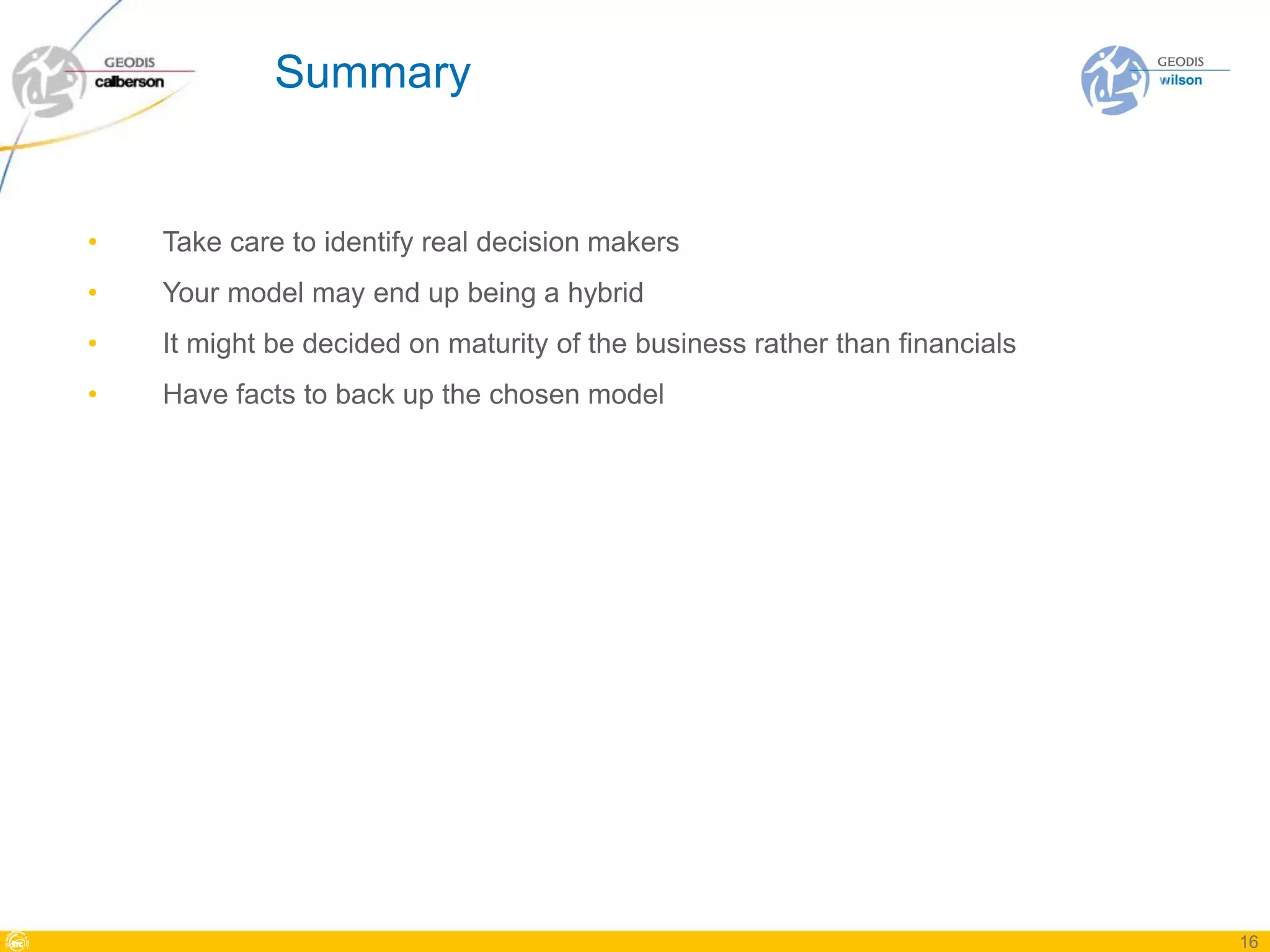 Summary


•   Take care to identify real decision makers
•   Your model may end up being a hybrid
•   It might be decided on maturity of the business rather than financials
•   Have facts to back up the chosen model




                                                                             16
 
