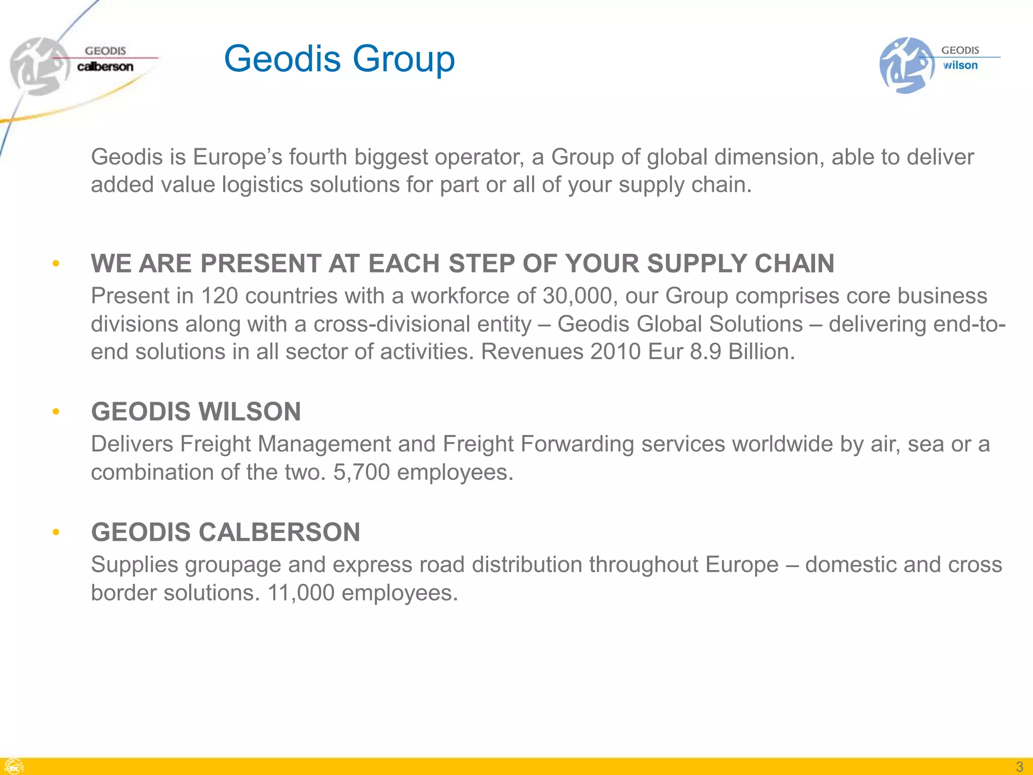 Geodis Group

    Geodis is Europe’s fourth biggest operator, a Group of global dimension, able to deliver
    added value logistics solutions for part or all of your supply chain.


•   WE ARE PRESENT AT EACH STEP OF YOUR SUPPLY CHAIN
    Present in 120 countries with a workforce of 30,000, our Group comprises core business
    divisions along with a cross-divisional entity – Geodis Global Solutions – delivering end-to-
    end solutions in all sector of activities. Revenues 2010 Eur 8.9 Billion.

•   GEODIS WILSON
    Delivers Freight Management and Freight Forwarding services worldwide by air, sea or a
    combination of the two. 5,700 employees.

•   GEODIS CALBERSON
    Supplies groupage and express road distribution throughout Europe – domestic and cross
    border solutions. 11,000 employees.




                                                                                                    3
 