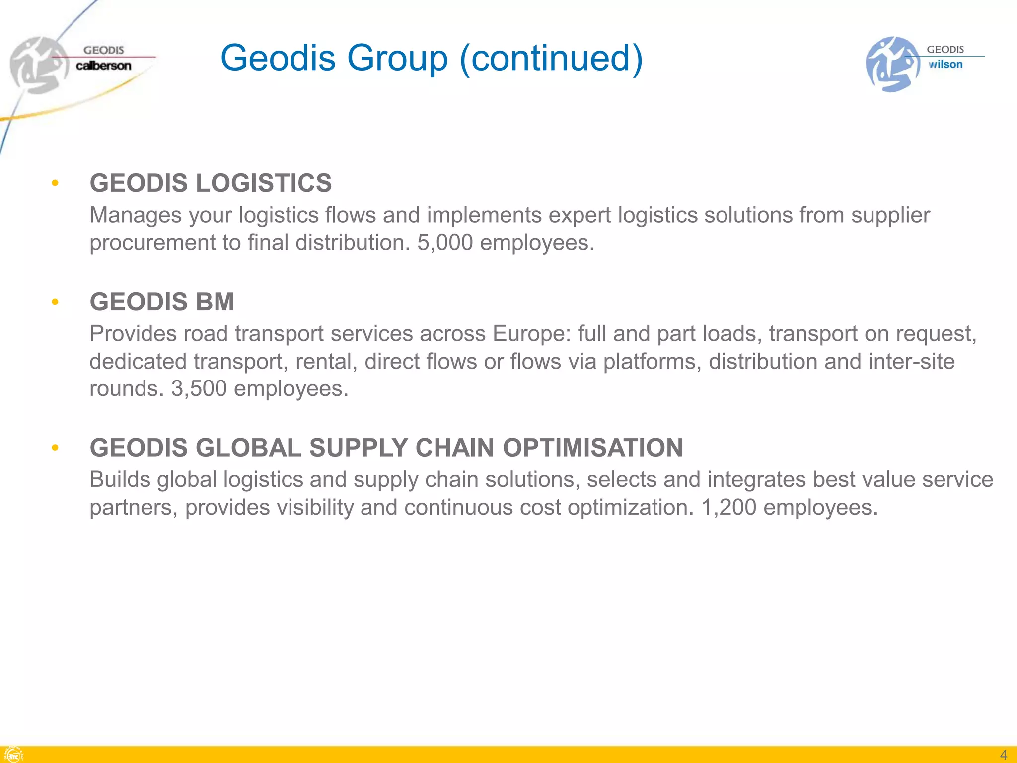 Geodis Group (continued)


•   GEODIS LOGISTICS
    Manages your logistics flows and implements expert logistics solutions from supplier
    procurement to final distribution. 5,000 employees.

•   GEODIS BM
    Provides road transport services across Europe: full and part loads, transport on request,
    dedicated transport, rental, direct flows or flows via platforms, distribution and inter-site
    rounds. 3,500 employees.

•   GEODIS GLOBAL SUPPLY CHAIN OPTIMISATION
    Builds global logistics and supply chain solutions, selects and integrates best value service
    partners, provides visibility and continuous cost optimization. 1,200 employees.




                                                                                                    4
 