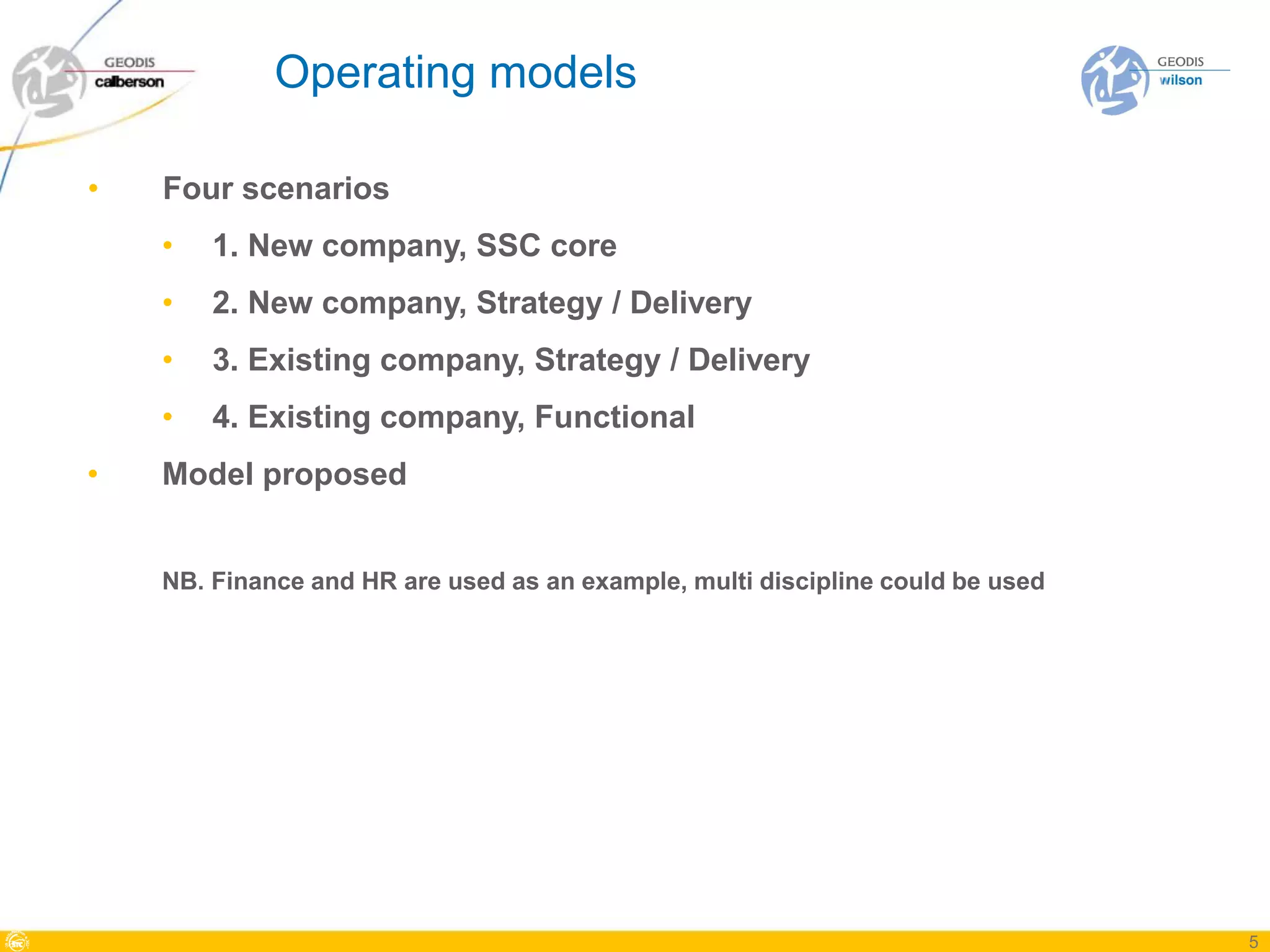 Operating models

•   Four scenarios
    •   1. New company, SSC core
    •   2. New company, Strategy / Delivery
    •   3. Existing company, Strategy / Delivery
    •   4. Existing company, Functional
•   Model proposed


    NB. Finance and HR are used as an example, multi discipline could be used




                                                                                5
 
