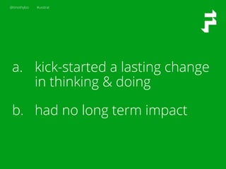 @timothyloo #uxstrat
a.  kick-started a lasting change
in thinking & doing
b.  had no long term impact
 