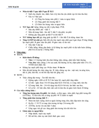 TIM MẠCH 13
LÊ TẤN NGUYÊN PHÚC
Y13D-19
 Máu từ thất T qua thất P qua lỗ TLT:
 Suốt chu chuyển tim, nhiều hơn ở kỳ tâm thu (do chênh áp ở kì tâm thu lớn)
 Gây ra 3 hậu quả:
 (1) Tăng lưu lượng máu phổi ( >máu ra ngoại biên)
 (2) Tăng gánh tâm trương thất T
 (3) Giảm lưu lượng máu ra ngoại biên
 TLT hạn chế: luồng thông tại chỗ, ít phụ thuộc PVR.
 Dãn nhẹ ĐMP, nhĩ + thất T.
 Mức độ trung bình : lớn nhĩ T, thất T, đm phổi, tm phổi
 Không gây tăng gánh áp thất P và lớn thất P
 TLT không hạn chế gây tăng gánh áp thất P -> lớn thất P do luồng shunt lớn
 Tăng LLMP kéo dài gây biến đổi cấu trúc mạch máu phổi qua 6 giai đoạn  tăng kháng
lực mạch phổi  giảm máu lên phổi  giảm máu về tim trái:
 Nhĩ, thất T nhỏ lại
 Chiều luồng thông phụ thuộc tỷ lệ kháng lực mạch phổi và đại tuần hoàn (không
phải là tỷ lệ áp lực 2 buồng thất)
4. Lâm sàng :
 TCCN:
 Kích thước lỗ thông:
 Nhỏ (<1/3 đường kính đm chủ) không triệu chứng, phát triển bình thường
 Vừa, lớn: triệu chứng 2-4w sau sanh, bất thường ăn bú, chậm phát triển CN, CC,
NTHH dưới nhiều lần
 Kháng lực mạch phổi tăng cao  đảo shunt  tím tw
 Mức độ ảnh hưởng lên chức năng tim  triệu chứng suy tim : mệt mỏi, ăn uông kém,
tiểu ít, phù, khó thở, vả mồ hôi đặc biệt khi gắng sức.
 TCTT :
 Triệu chứng đặc trưng – Âm thổi tâm thu :
 Không nghe ở BN có lỗ TLT lớn hoặc KL mạch phổi tăng nhiều
 Lỗ nhỏ : nghe được 3/6-4/6 dạng phụt KLS 4 bờ trái, (±) rung miêu tâm thu
 Lỗ trung bình, lớn : 3/6-4/6 dạng tràn KLS 4 bờ trái, lan hình nan hoa
 Lỗ cơ bè : AT nhỏ dần, biến mất cuối kì tâm thu do giảm kích thước lỗ thông
 Các triệu chứng khác :
 Tăng lưu lượng máu lên phổi: thở nhanh, co lõm ngực, viêm phổi, hẹp phổi tương đối
(ATTThu), T2 tách đôi, khi có tăng áp phổi  T2 đanh và mạnh
 Tăng gánh tâm trương thất T :
 Mỏm tim lệch xuống dưới ra ngoài đường trung đòn, diện đập mỏm tim rộng.
 Qp/QS > 2  T3 và rung tâm trương do hẹp 2 lá tương đối
 ATTThu do hở 2 lá (do thất T dãn)
 Lồng ngực trái gồ cao: tăng gánh tâm trương kéo dài trên 6m
 Giảm máu ra ngoại biên:
 Nhịp nhanh, mạch nảy mạnh
 Đổ mồ hôi, chân tay mát (kích thích giao cảm)
 