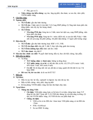 TIM MẠCH 14
LÊ TẤN NGUYÊN PHÚC
Y13D-19
 Phù, gan to (?)
 Triệu chứng của biến chứng: suy tim, tăng áp phổi, đảo shunt, sa van chủ, viêm phổi,
VNTM nhiễm trùng
5. Cận lâm sàng:
 Xquang phổi:
 TLT lỗ nhỏ: gần như bình thường
 TLT lỗ vừa: 3 hình ảnh (1) Lớn thất T (2) Cung ĐMP phồng (3) Tăng tuần hoàn phổi chủ
động (nhiều mức độ, tùy lưu lượng shunt)
 TLT lỗ lớn:
 Nếu tăng PVR nhẹ: bóng tim to 2 thất, mỏm hơi dịch sau, cung ĐMP phồng, tuần
hoàn phổi chủ động
 Nếu tăng PVR nặng: bóng tim bt + mỏm chếch trái, ra sau (do thất P dày) + hình
ảnh cắt cụt (cung đm phổi phồng, rốn phổi đậm nhưng 1/3 ngoài phế trường sáng)
 Điện tâm đồ:
 TLT lỗ nhỏ: gần như bình thường hoặc RSR’ ở V1, V4R.
 TLT lỗ vừa (hạn chế): dày nhĩ T, thất T, theo kiểu tăng gánh tâm trương
 TLT lỗ lớn (không hạn chế): hình ảnh lớn 2 thất
 TLT đảo shunt: dày thất P
 Siêu âm tim: chính xác nhất  quyết định hướng điều trị, theo dõi biến chứng, hậu phẫu.
6. Diễn tiến tự nhiên:
 Tự đóng:
 TLT buồng nhận và thoát máu: không tự đóng được
 TLT phần màng và cơ bè: có thể nhỏ dần, tự bít, tỉ lệ 25% (25% trước 1 tuổi,
60% trước 3 tuổi, 90% trước 8 tuổi)
 Cơ chế: bít do tăng sinh mô sợi, phì đại cơ xung quanh đôi khi nhờ lá van 3 lá
hoặc ĐMC
 Hở van 3 lá, hở van chủ: do lá van bít lỗ TLT
7. Điều trị:
 Nội khoa:
 Điều trị suy tim: lợi tiểu, captopril và digoxin tùy mức độ suy tim
 Điều trị biến chứng: viêm phổi, tăng áp phổi
 KS dự phòng VNTM nhiễm trùng khi làm thủ thuật chảy máu
 Ngoại khoa:
 Thông tim đóng VSD:
 Chỉ định: VSD phần màng hoặc cơ bè kèm (1) có triệu chứng hoặc shunt T-P
đáng kể, lớn thất T hoặc nhĩ T, (2) VSD nhỏ nhưng ko còn khả năng tự đóng, (2)
tiền căn VNTM nhiễm trùng, (4) VSD tồn lưu sau phẫu thuật tim
 Chống chỉ định:
 VSD cơ bè có rìa ĐM chủ <4mm hoặc VSD phần màng có rìa ĐM chủ
<2mm
 PVR >8 đvWood
 Sa van ĐMC tb-nặng
 