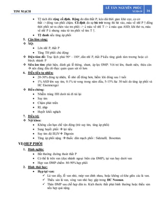 TIM MẠCH 16
LÊ TẤN NGUYÊN PHÚC
Y13D-19
 T2 tách đôi rộng cố định. Rộng do dãn thất P, kéo dài thời gian khử cực, co cơ
thất -> đóng van phổi chậm. Cố định do sự bù trừ trong thì hít vào, máu về nhĩ P ↑ đồng
thời phổi nở ra chèn vào tm phổi ->  máu về nhĩ T ->  máu qua ASD; khi thở ra, máu
về nhĩ P  nhưng máu từ tm phổi về tim T ↑.
 T2 đanh nếu tăng áp phổi
5. Cận lâm sàng:
 XQ:
 Lớn nhĩ P, thất P
 Tăng TH phổi chủ động:
 Điện tâm đồ: Trục lệch phải 90o – 180o, dãn nhĩ P, thất P kiểu tăng gánh tâm trương hoặc có
block nhánh P
 Siêu âm tim: phát hiện, đánh giá lỗ thông, shunt, áp lực ĐMP. Với trẻ lớn, thanh niên, thừa cân
 nên dùng đầu dò thực quản quan sát rõ hơn
6. Diễn tiến tự nhiên:
 20-30% đóng tự nhiên, lỗ nhỏ dễ đóng hơn, hiếm khi đóng sau 1 tuổi
 1% ASD lớn suy tim, 0.1% tử vong trong năm đầu, 5-15% lúc 30 tuổi do tăng áp phổi và
HC Eisenmenger
 Biến chứng:
 Nhiễm trùng HH dưới tái đi tái lại
 Suy tim
 Chậm phát triển
 RL nhịp
 Huyết khối nghịch
7. Điều trị:
 Nội khoa:
 Không cần hạn chế vận động (trừ suy tim, tăng áp phổi)
 Sung huyết phổi  lợi tiểu
 Suy tim độ III,IV Digoxin
 Tăng áp phổi nặng  thuốc dãn mạch phổi : Sidenafil, Bosentan.
VI)HẸP PHỔI
1. Định nghĩa:
 Bất thường đường thoát thất P
 Có thể là trên van (dọc nhánh ngoại biên của ĐMP), tại van hay dưới van
 Hẹp van ĐMP chiếm 80-90% hẹp phổi
2. Hình thái học:
 Hẹp tại van:
 Lá van dầy, lỗ van nhỏ, mép van dính nhau, hoặc không có khe giữa các lá van.
 Thiểu sản lá van, vòng van nhỏ hay gặp trong HC Noonan.
 Thân ĐMP sau chỗ hẹp dãn to. Kích thước thất phải bình thường hoặc thiểu sản
nếu hẹp quá nặng.
 