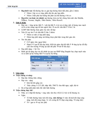 TIM MẠCH 17
LÊ TẤN NGUYÊN PHÚC
Y13D-19
 Hẹp dưới van: bất thường lớp cơ, gây hẹp đường thoát thất phải, gồm 2 nhóm
 Nhóm 1 lớp xơ cơ vùng phễu dầy lên gây hẹp phễu.
 Nhóm 2 thất phải hai buồng thứ phát sau bất thường ở bó cơ.
 Hẹp trên van hoặc các nhánh xa: thường kèm các hội chứng bẩm sinh như Rubella,
William, Noonan, Alagille, Ehler-Danlos, Silver-Russell.
3. Sinh lý bệnh:
 Hẹp van -> tăng áp lực thất P -> phì đại thất P, ở trẻ em có tăng sinh số lượng mao mạch
và tb cơ tim (dung nạp tốt hơn người lớn)  sau đó: dãn thất P  hở 3 lá.
 LLMP bình thường hoặc giảm tùy mức độ hẹp
 Trên LS suy tim P với dãn thất P chia 2 nhóm:
 Nhóm sơ sinh có hẹp phổi nặng.
 Nhóm hẹp phổi nặng mà không được phát hiện trong thời gian dài.
 Tím thứ phát:
 CLT giảm (tím ngoại biên)
 Shunt P-T qua lỗ bầu dục hoặc ASD (do giảm đàn hồi thất P  tăng áp lực đổ đầy
cuối tâm trương  tăng áp suất nhĩ phải  mở lỗ bầu dục)
 Hẹp phổi nặng -> hở 3 lá.
 Đánh giá độ nặng dựa vào độ chênh áp qua van ĐMP bằng Doppler hay chụp mạch máu
và so sánh áp lực buồng thất P và áp lực hệ thống.
4. Lâm sàng:
 Triệu chứng cơ năng:
 Hẹp nhẹ: không triệu chứng
 Hẹp vừa – nặng:
 Khó thở khi gắng sức
 Triệu chứng  CLT (RL nhịp thất, TMCT): đau thắt ngực, ngất, đột tử
 Đa số hẹp phổi phát triển thể chất bình thường
 Triệu chứng thực thể:
 Nhìn, sờ: ổ đập bất thường + rung miêu tâm thu ở KLS 2,3 trái và hố thượng ức.
 Nghe:
 T2 bình thường hoặc tách đôi rộng, mức độ hẹp ↑↑ mức độ tách đôi (hẹp càng
nặng, tách đôi càng rộng), ↑ với cường độ T2 (hẹp càng nặng, T2 càng nhỏ)
 T4 + gan to  suy tim phải
 