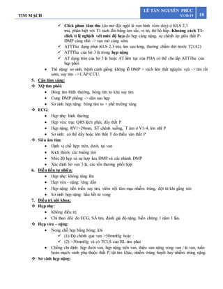 TIM MẠCH 18
LÊ TẤN NGUYÊN PHÚC
Y13D-19
 Click phun tâm thu (do mở đột ngột lá van hình vòm dày) ở KLS 2,3
trái, phân biệt với T1 tách đôi bằng âm sắc, vị trí, thì hô hấp. Khoảng cách T1-
click tỉ lệ nghịch với mức độ hẹp do hẹp càng nặng, sự chênh áp giữa thất P-
ĐMP càng nhỏ -> van mở càng sớm.
 ATTThu dạng phụt KLS 2,3 trái, lan sau lưng, thường chấm dứt trước T2(A2)
 ATTThu của hở 3 lá trong hẹp nặng
 AT dạng tràn của hở 3 lá hoặc AT liên tục của PDA có thể che lấp ATTThu của
hẹp phổi
 Thể nặng/ sơ sinh, bệnh cảnh giống không lỗ ĐMP + vách liên thất nguyên vẹn -> tím rất
sớm, suy tim -> CẤP CỨU.
5. Cận lâm sàng:
 XQ tim phổi:
 Bóng tim bình thường, bóng tim to khu suy tim
 Cung ĐMP phồng -> dãn sau hẹp
 Sơ sinh hẹp nặng: bóng tim to + phế trường sáng
 ECG:
 Hẹp nhẹ: bình thường
 Hẹp vừa: trục QRS lệch phải, dầy thất P
 Hẹp nặng: RV1>20mm, ST chênh xuống, T âm ở V1-4, lớn nhĩ P
 Sơ sinh: có thể dầy hoặc lớn thất T do thiểu sản thất P
 Siêu âm tim:
 Định vị chỗ hẹp: trên, dưới, tại van
 Kích thước các buồng tim
 Mức độ hẹp và sự hợp lưu ĐMP và các nhánh ĐMP
 Xác định hở van 3 lá, các tổn thương phối hợp
6. Diễn tiến tự nhiên:
 Hẹp nhẹ: không tăng lên
 Hẹp vừa – nặng: tăng dần
 Hẹp nặng: tiến triển suy tim, viêm nội tâm mạc nhiễm trùng, đột tử khi gắng sức
 Sơ sinh hẹp nặng: hầu hết tử vong
7. Điều trị nội khoa:
 Hẹp nhẹ:
 Không điều trị
 Chỉ theo dõi: đo ECG, SÂ tim, đánh giá độ nặng, biến chứng 1 năm 1 lần.
 Hẹp vừa – nặng:
 Nong chỗ hẹp bằng bóng: khi
 (1) Độ chênh qua van >50mmHg hoặc
 (2) >30mmHg và có TCLS của RL tim phải
 Chống chỉ định: hẹp dưới van, hẹp nặng trên van, thiểu sản nặng vòng van / lá van, tuần
hoàn mạch vành phụ thuộc thất P, tật tim khác, nhiễm trùng huyết hay nhiễm trùng nặng.
 Sơ sinh hẹp nặng:
 