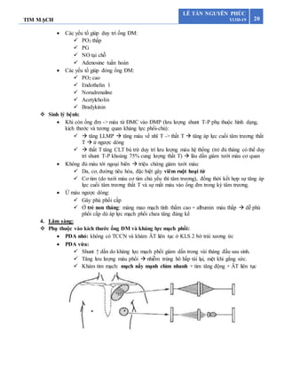 TIM MẠCH 20
LÊ TẤN NGUYÊN PHÚC
Y13D-19
 Các yếu tố giúp duy trì ống ĐM:
 PO2 thấp
 PG
 NO tại chỗ
 Adenosine tuần hoàn
 Các yếu tố giúp đóng ống ĐM:
 PO2 cao
 Endothelin 1
 Noradrenaline
 Acetylcholin
 Bradykinin
 Sinh lý bệnh:
 Khi còn ống đm -> máu từ ĐMC vào ĐMP (lưu lượng shunt T-P phụ thuộc hình dạng,
kích thước và tương quan kháng lực phổi-chủ):
  tăng LLMP  tăng máu về nhĩ T -> thất T  tăng áp lực cuối tâm trương thất
T  ứ ngược dòng
  thất T tăng CLT bù trừ duy trì lưu lượng máu hệ thống (trẻ đủ tháng có thể duy
trì shunt T-P khoảng 75% cung lượng thất T)  lâu dần giảm tưới máu cơ quan
 Không đủ máu tới ngoại biên  triệu chứng giảm tưới máu:
 Da, cơ, đường tiêu hóa, đặc biệt gây viêm ruột hoại tử
 Cơ tim (do tưới máu cơ tim chủ yếu thì tâm trương), đồng thời kết hợp sự tăng áp
lực cuối tâm trương thất T và sự mất máu vào ống đm trong kỳ tâm trương.
 Ứ máu ngược dòng:
 Gây phù phổi cấp
 Ở trẻ non tháng: màng mao mạch tính thấm cao + albumin máu thấp  dễ phù
phổi cấp dù áp lực mạch phổi chưa tăng đáng kể
4. Lâm sàng:
 Phụ thuộc vào kích thước ống ĐM và kháng lực mạch phổi:
 PDA nhỏ: không có TCCN và khám ÂT liên tục ở KLS 2 bờ trái xương ức
 PDA vừa:
 Shunt ↑ dần do kháng lực mạch phổi giảm dần trong vài tháng đầu sau sinh.
 Tăng lưu lượng máu phổi  nhiễm trùng hô hấp tái lại, mệt khi gắng sức.
 Khám tim mạch: mạch nẩy mạnh chìm nhanh + tim tăng động + ÂT liên tục
 