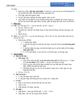 TIM MẠCH 22
LÊ TẤN NGUYÊN PHÚC
Y13D-19
 CLS :
 Bóng tim to/XQ : dấu hiệu quyết định -> Nếu ko có : loại trừ suy tim trừ bất thường hồi
lưu tm phổi (kèm hình ảnh phù phổi hoặc sung huyết tm)
 ECG giúp chẩn đoán nguyên nhân
 SA tim chẩn đoán, đánh giá độ nặng, nguyên nhân suy tim
 ANP. BNP, NT-proBNP ít có giá trị (bình thường được cơ nhĩ/thất tiết ra khi có quá tải
thể tích hay áp lực nhằm giãn mạch, bài niệu, giảm tác dụng giữ muối nước của hệ RAA)
3. Phân loại :
 Cấp : do  đột ngột CLT -> suy tim tâm thu : tụt HA + phù (-)
 Sốc tim : RLCN cơ tim
 Phù phổi cấp : khó thở, thở nhanh nông, ho khạc đàm bọt hồng, khò khè, đau ngực, rale
phổi
 Đột tử do tim
 Mạn : sự  từ từ CLT -> suy tim tâm thu/trương. Nếu có HC suy tim, đây là chẩn đoán loại trừ
sau suy tim cấp
 Phân độ theo ROSS :
 1 : không triệu chứng
 2 : khó thở khi gắng sức (khó thở nhẹ hoặc vã mồ hôi khi bú), ko ảnh hưởng phát
triển
 3 : khó thở nhiều khi gắng sức (khó thở nhiều hay vã mồ hôi nhiều khi bú), kèm
chậm phát triển
 4 : có TC (thở nhanh, co kéo, thở rên, vã mồ hôi) ngay cả khi nghỉ ngơi
4. Nguyên nhân:
a. Qúa tải thể tính :
 TBS shunt T-P:
 VSD, PDA, kênh nhĩ thất: ít suy tim trước 6-8w tuổi do PVR còn cao ->  shunt
T-P, trẻ non tháng PVR  nhanh -> suy tim sớm (trong 1w đầu)
 TOF ít suy tim sớm trừ khi shunt chủ-phổi lớn (sau thực hiện BT-shunt) hoặc
nhiều THBH chủ phổi hay phế quản
 ASD hiếm khi gây suy tim trẻ em do thành P mỏng hơn T, thích nghi với việc
căng dãn chứa máu.
 Hở van : 2 lá, 3 lá
b. Qủa tải áp lực :
 T : hẹp chủ nặng, hẹp eo đm chủ
 P : hẹp phổi nặng, bất thường hồi lưu tm phổi, tim 3 buồng nhĩ,…
c. Cơ tim :
 Bệnh cơ tim dãn nở/ phì đại bẩm sinh hay mắc phải
 Viêm cơ tim
 Chấn thương, NT huyết, ngộ độc
d. RL nhịp :
 Nhịp nhanh :  thời gian đổ đầy thất ->  SV ->  CO
 Nhịp chậm : HC suy nút xoang, block nhĩ thất
 