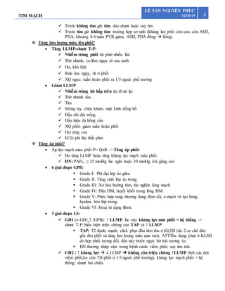TIM MẠCH 3
LÊ TẤN NGUYÊN PHÚC
Y13D-19
 Trước không tím giờ tím: đảo shunt hoặc suy tim
 Trước tím giờ không tím: trường hợp sơ sinh (kháng lực phổi còn cao, còn ASD,
PDA, khoảng 4-6 tuần PVR giảm, ASD, PDA đóng  hồng)
 Tăng lưu lượng máu lên phổi?
 Tăng LLMP-shunt T-P:
 Nhiễm trùng phổi tái phát nhiều lần
 Thở nhanh, co lõm ngực từ sau sanh
 Ho, khò khè
 Rale ẩm, ngáy, rít ở phổi
 XQ ngực: tuần hoàn phổi ra 1/3 ngoài phế trường
 Giảm LLMP
 Nhiễm trùng hô hấp trên tái đi tái lại
 Thở nhanh sâu
 Tím
 Móng tay, chân khum, mặt kính đồng hồ
 Đầu chi dùi trống
 Dấu hiệu đa hồng cầu
 XQ phổi: giảm tuần hoàn phổi
 Hct tăng cao
 ECG phì đại thất phải
 Tăng áp phổi?
 Áp lực mạch máu phổi P= QxR -> Tăng áp phổi:
 Do tăng LLMP hoặc tăng kháng lực mạch máu phổi.
 ĐN: PAPm ≥ 25 mmHg lúc nghỉ hoặc 30 mmHg khi gắng sức
 6 giai đoạn GPB:
 Grade I: Phì đại lớp áo giữa.
 Grade II: Tăng sinh lớp áo trong.
 Grade III: Xơ hóa hướng tâm, tắc nghẽn lòng mạch.
 Grade IV: Dãn ĐM, huyết khối trong lòng ĐM.
 Grade V: Phức hợp sang thương dạng đám rối, u mạch và tạo hang,
hyaline hóa lớp trong.
 Grade VI: Hoaị tử dạng fibrin.
 3 giai đoạn LS:
 GĐ1 ( GĐ1,2 /GPB): ↑ LLMP, lúc này kháng lực mm phổi < hệ thống ->
shunt T-P: biểu hiện triệu chứng của TAP và ↑ LLMP
 TAP: T2 đanh, mạnh, click phụt đầu tâm thu ở KLSII (do 2 cơ chế dãn
gốc đm phổi và tăng lưu lượng máu qua van), ATTThu dạng phụt ở KLSII
do hẹp phổi tương đối, dấu nảy trước ngực bờ trái xương ức.
 BN thường nhập viện trong bệnh cảnh: viêm phổi, suy tim trái.
 GĐ2 : ↑ kháng lực   LLMP  không còn triệu chứng ↑LLMP (bớt các đợt
viêm phổi,ko còn TH phổi ở 1/3 ngoài phế trường), kháng lực mạch phổi = hệ
thống: shunt hai chiều
 
