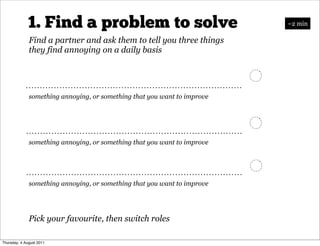 1. Find a problem to solve                                   ~2 min

              Find a partner and ask them to tell you three things
              they find annoying on a daily basis




              something annoying, or something that you want to improve




              something annoying, or something that you want to improve




              something annoying, or something that you want to improve




              Pick your favourite, then switch roles

Thursday, 4 August 2011
 