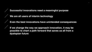 5
Successful innovations need a meaningful purpose
We are all users of interim technology
Even the best innovations have unintended consequences
If we change the way we approach innovation, it may be
possible to chart a path forward that saves us all from a
dystopian future
 