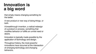 7
Innovation is
a big word
that simply means changing something for
the better.
A new product or new way of doing things, or
both.
A breakthrough invention, a radical redesign
of a product or process, something that
modifies behavior or fulfills an unmet need or
desire.
Innovation is typically made possible by the
application of technology and design.
Throughout history, the most powerful
innovations have occurred at the intersection
of emerging technology and changing
behaviors.
 
