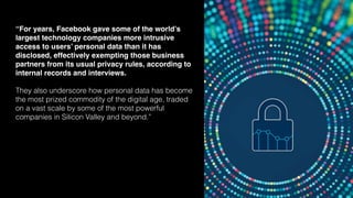 82
“For years, Facebook gave some of the world’s
largest technology companies more intrusive
access to users’ personal data than it has
disclosed, effectively exempting those business
partners from its usual privacy rules, according to
internal records and interviews.
They also underscore how personal data has become
the most prized commodity of the digital age, traded
on a vast scale by some of the most powerful
companies in Silicon Valley and beyond.”
 