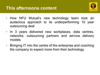 This afternoons content 
• How NFU Mutual’s new technology team took an 
audacious approach to its underperforming 10 year 
outsourcing deal 
• In 3 years delivered new workplaces, data centres, 
networks, outsourcing partners and service delivery 
models 
• Bringing IT into the centre of the enterprise and coaching 
the company to expect more from their technology 
 
